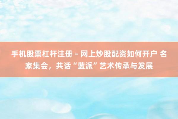 手机股票杠杆注册 - 网上炒股配资如何开户 名家集会，共话“蓝派”艺术传承与发展