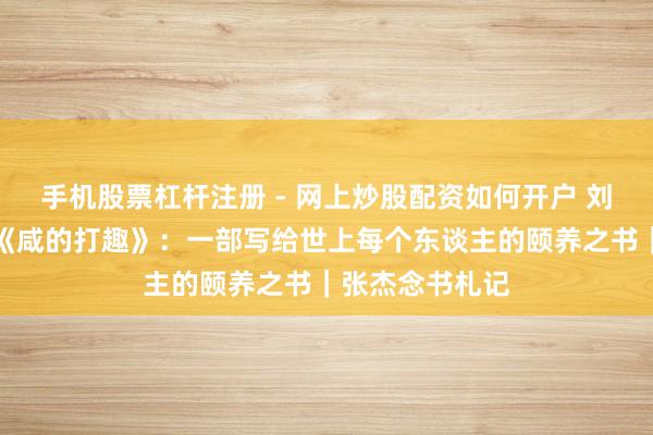 手机股票杠杆注册 - 网上炒股配资如何开户 刘震云长篇力作《咸的打趣》：一部写给世上每个东谈主的颐养之书｜张杰念书札记