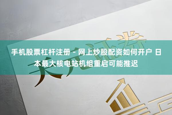 手机股票杠杆注册 - 网上炒股配资如何开户 日本最大核电站机组重启可能推迟