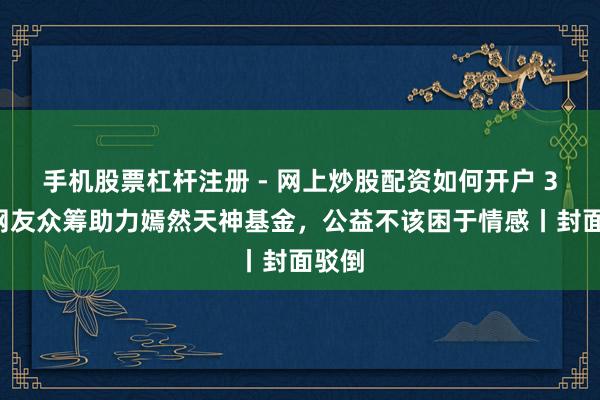 手机股票杠杆注册 - 网上炒股配资如何开户 30万网友众筹助力嫣然天神基金，公益不该困于情感丨封面驳倒