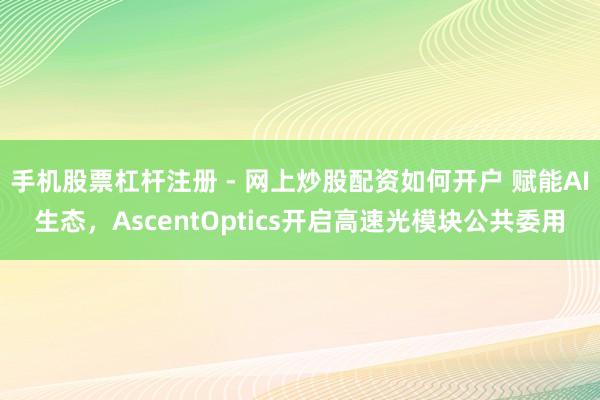 手机股票杠杆注册 - 网上炒股配资如何开户 赋能AI生态，AscentOptics开启高速光模块公共委用