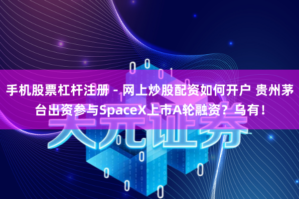 手机股票杠杆注册 - 网上炒股配资如何开户 贵州茅台出资参与SpaceX上市A轮融资？乌有！