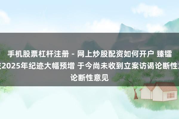 手机股票杠杆注册 - 网上炒股配资如何开户 臻镭科技2025年纪迹大幅预增 于今尚未收到立案访谒论断性意见