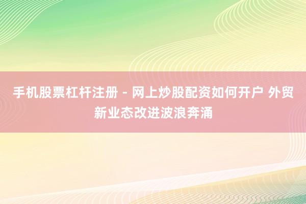 手机股票杠杆注册 - 网上炒股配资如何开户 外贸新业态改进波浪奔涌