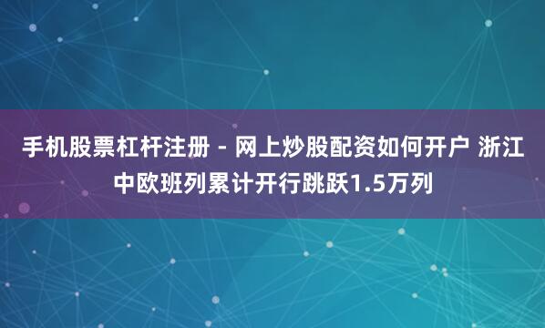 手机股票杠杆注册 - 网上炒股配资如何开户 浙江中欧班列累计开行跳跃1.5万列