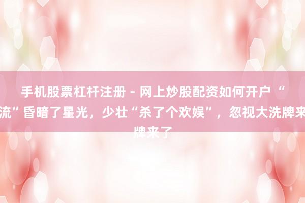 手机股票杠杆注册 - 网上炒股配资如何开户 “顶流”昏暗了星光，少壮“杀了个欢娱”，忽视大洗牌来了