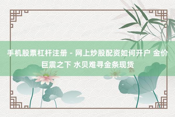手机股票杠杆注册 - 网上炒股配资如何开户 金价巨震之下 水贝难寻金条现货