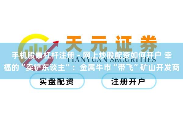 手机股票杠杆注册 - 网上炒股配资如何开户 幸福的“卖铲东谈主”：金属牛市“带飞”矿山开发商