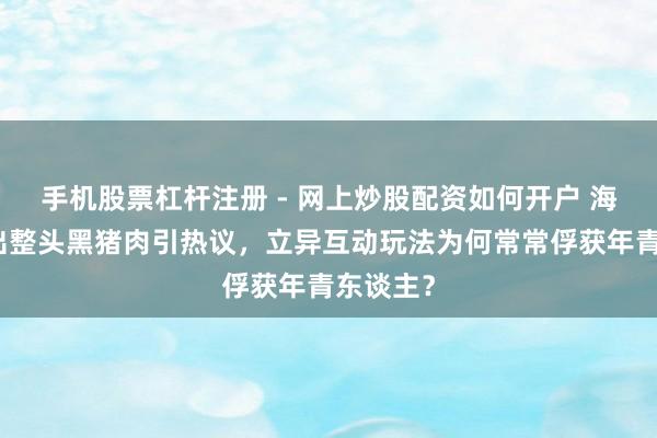 手机股票杠杆注册 - 网上炒股配资如何开户 海底捞送出整头黑猪肉引热议，立异互动玩法为何常常俘获年青东谈主？