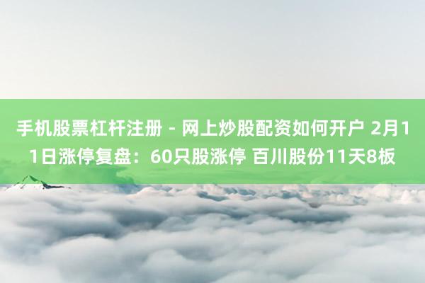 手机股票杠杆注册 - 网上炒股配资如何开户 2月11日涨停复盘：60只股涨停 百川股份11天8板