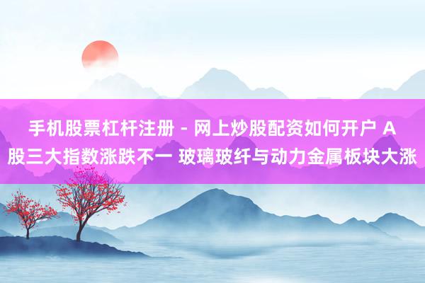手机股票杠杆注册 - 网上炒股配资如何开户 A股三大指数涨跌不一 玻璃玻纤与动力金属板块大涨
