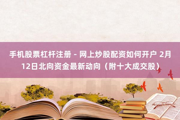 手机股票杠杆注册 - 网上炒股配资如何开户 2月12日北向资金最新动向（附十大成交股）
