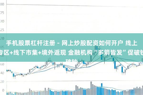 手机股票杠杆注册 - 网上炒股配资如何开户 线上专区+线下市集+境外返现 金融机构“多箭皆发”促破钞