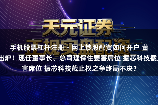 手机股票杠杆注册 - 网上炒股配资如何开户 董事席位争夺战恶果出炉！现任董事长、总司理保住要害席位 振芯科技截止权之争终局不决？