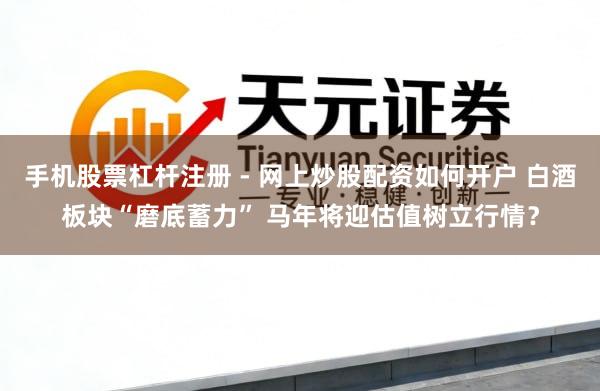 手机股票杠杆注册 - 网上炒股配资如何开户 白酒板块“磨底蓄力” 马年将迎估值树立行情？