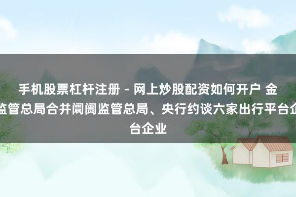 手机股票杠杆注册 - 网上炒股配资如何开户 金融监管总局合并阛阓监管总局、央行约谈六家出行平台企业