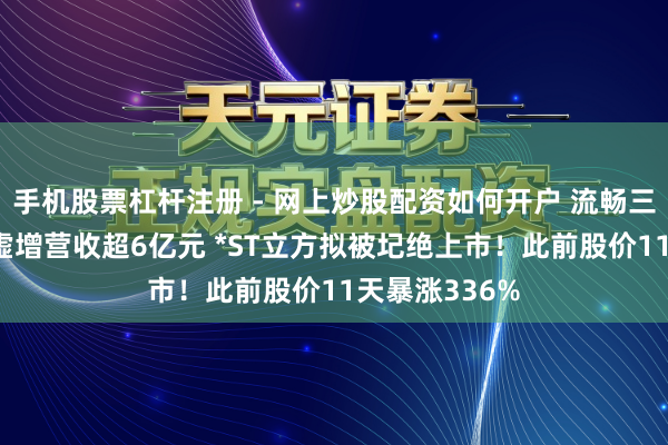 手机股票杠杆注册 - 网上炒股配资如何开户 流畅三年财务作秀 虚增营收超6亿元 *ST立方拟被圮绝上市！此前股价11天暴涨336%