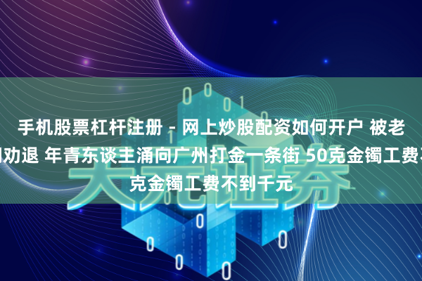 手机股票杠杆注册 - 网上炒股配资如何开户 被老铺黄金们劝退 年青东谈主涌向广州打金一条街 50克金镯工费不到千元