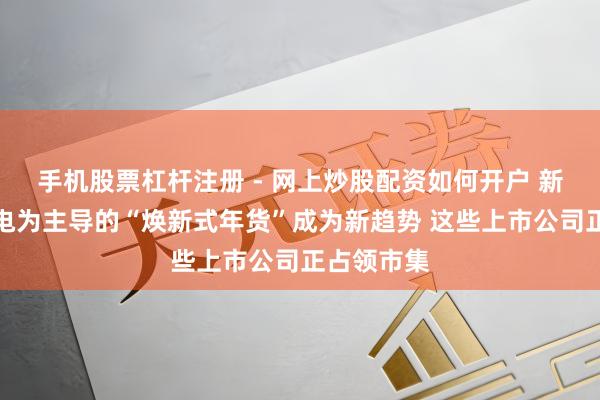 手机股票杠杆注册 - 网上炒股配资如何开户 新式智能家电为主导的“焕新式年货”成为新趋势 这些上市公司正占领市集