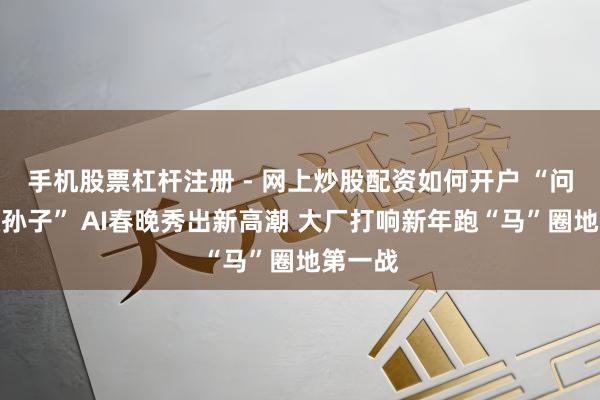 手机股票杠杆注册 - 网上炒股配资如何开户 “问豆包认孙子” AI春晚秀出新高潮 大厂打响新年跑“马”圈地第一战