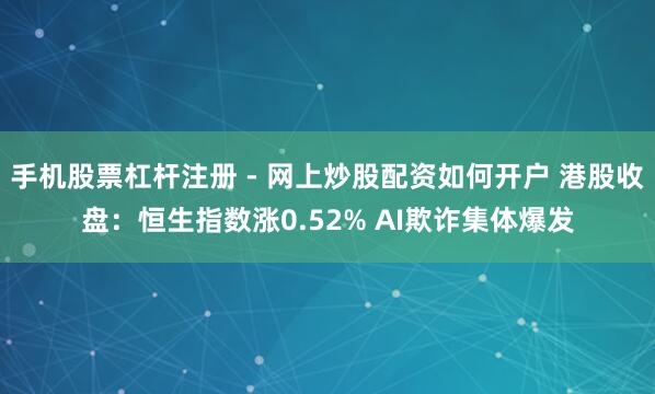 手机股票杠杆注册 - 网上炒股配资如何开户 港股收盘：恒生指数涨0.52% AI欺诈集体爆发