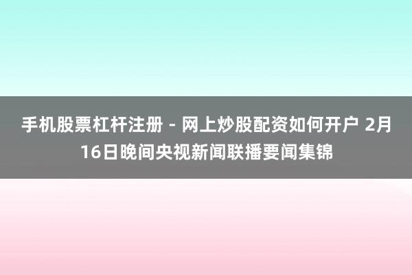 手机股票杠杆注册 - 网上炒股配资如何开户 2月16日晚间央视新闻联播要闻集锦