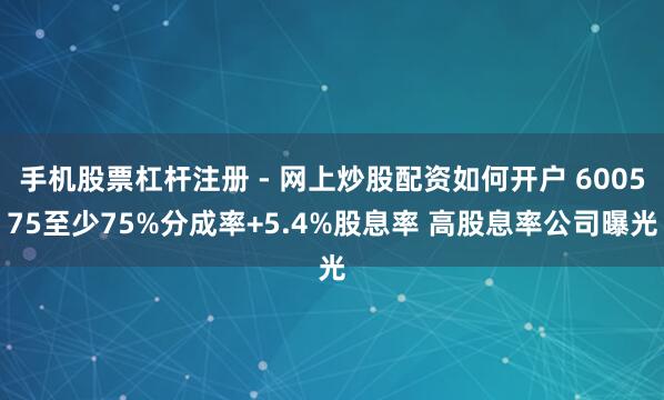 手机股票杠杆注册 - 网上炒股配资如何开户 600575至少75%分成率+5.4%股息率 高股息率公司曝光