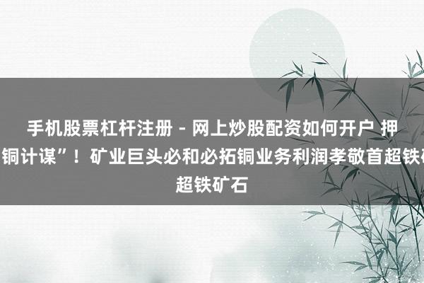 手机股票杠杆注册 - 网上炒股配资如何开户 押对“铜计谋”！矿业巨头必和必拓铜业务利润孝敬首超铁矿石