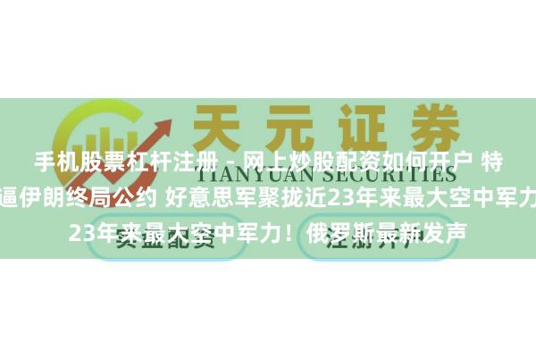 手机股票杠杆注册 - 网上炒股配资如何开户 特朗普探求有限打击逼伊朗终局公约 好意思军聚拢近23年来最大空中军力！俄罗斯最新发声