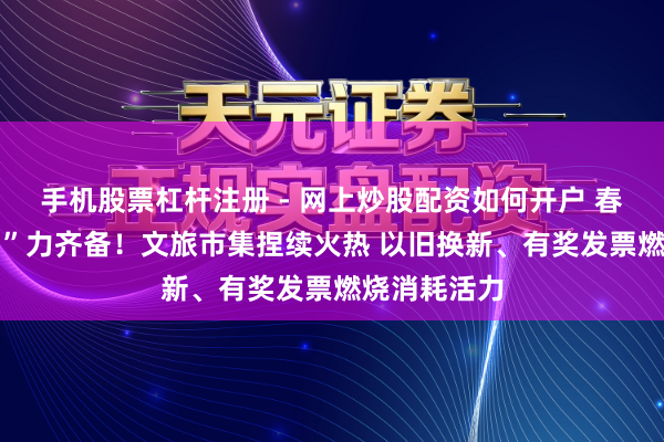 手机股票杠杆注册 - 网上炒股配资如何开户 春节消耗 “马”力齐备！文旅市集捏续火热 以旧换新、有奖发票燃烧消耗活力