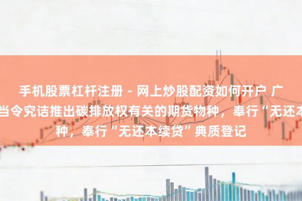 手机股票杠杆注册 - 网上炒股配资如何开户 广东：撑握广期所当令究诘推出碳排放权有关的期货物种，奉行“无还本续贷”典质登记