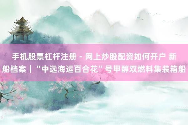 手机股票杠杆注册 - 网上炒股配资如何开户 新船档案|“中远海运百合花”号甲醇双燃料集装箱船