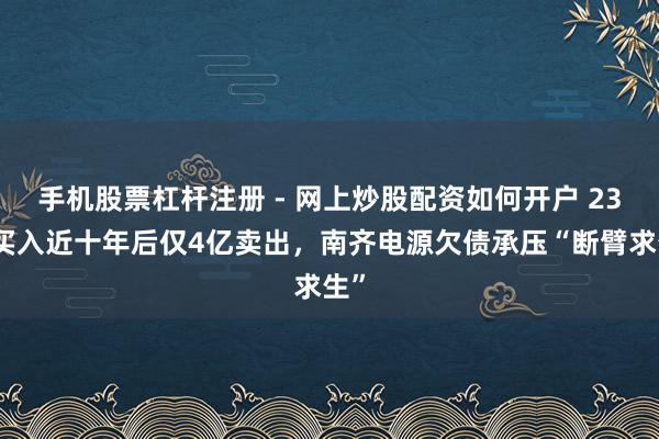 手机股票杠杆注册 - 网上炒股配资如何开户 23亿买入近十年后仅4亿卖出,南齐电源欠债承压“断臂求生”