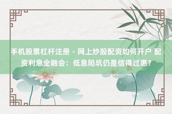 手机股票杠杆注册 - 网上炒股配资如何开户 配资利息全融会：低息陷坑仍是信得过惠？