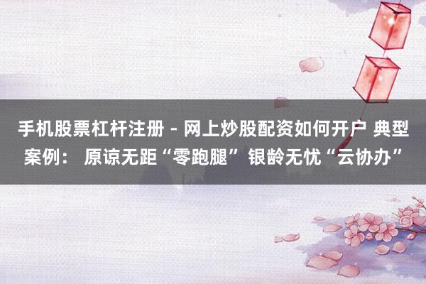 手机股票杠杆注册 - 网上炒股配资如何开户 典型案例： 原谅无距“零跑腿” 银龄无忧“云协办”