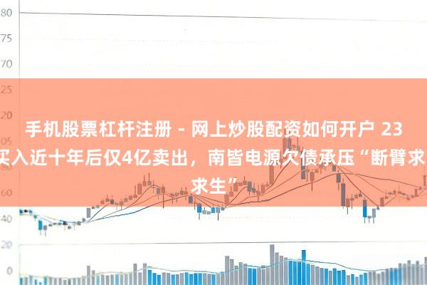 手机股票杠杆注册 - 网上炒股配资如何开户 23亿买入近十年后仅4亿卖出，南皆电源欠债承压“断臂求生”