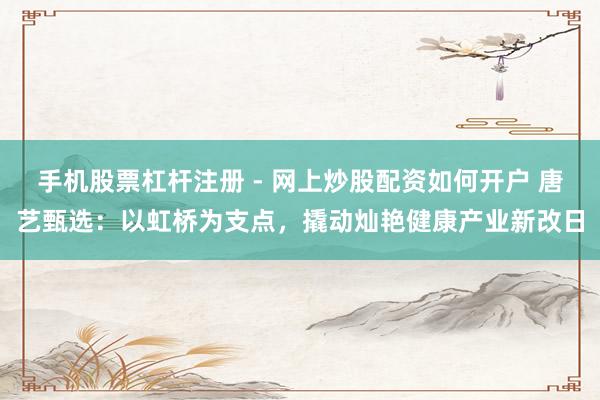 手机股票杠杆注册 - 网上炒股配资如何开户 唐艺甄选：以虹桥为支点，撬动灿艳健康产业新改日