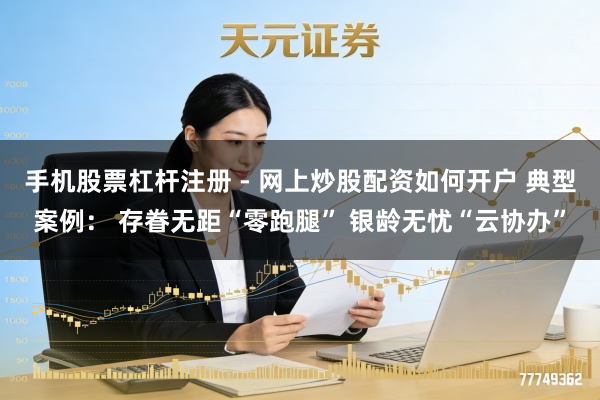手机股票杠杆注册 - 网上炒股配资如何开户 典型案例： 存眷无距“零跑腿” 银龄无忧“云协办”