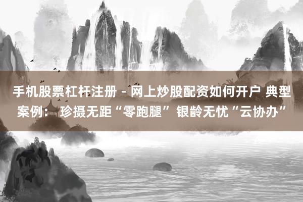 手机股票杠杆注册 - 网上炒股配资如何开户 典型案例: 珍摄无距“零跑腿” 银龄无忧“云协办”