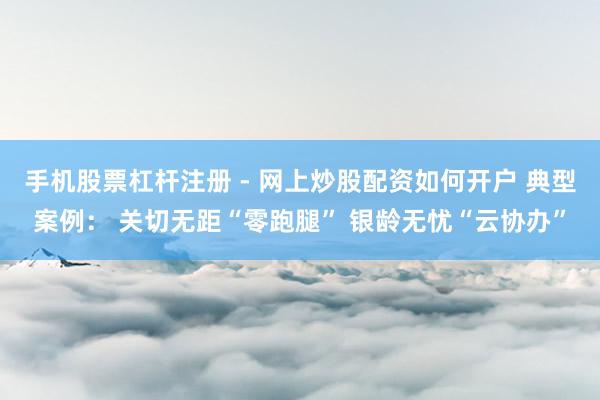 手机股票杠杆注册 - 网上炒股配资如何开户 典型案例: 关切无距“零跑腿” 银龄无忧“云协办”