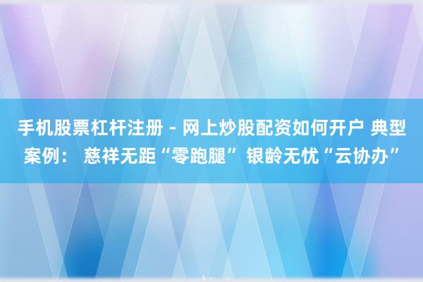 手机股票杠杆注册 - 网上炒股配资如何开户 典型案例： 慈祥无距“零跑腿” 银龄无忧“云协办”