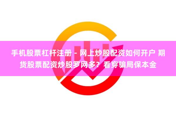 手机股票杠杆注册 - 网上炒股配资如何开户 期货股票配资炒股罗网多？看穿骗局保本金