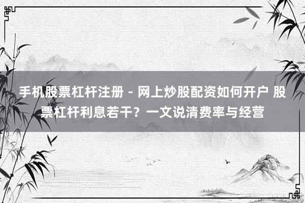 手机股票杠杆注册 - 网上炒股配资如何开户 股票杠杆利息若干？一文说清费率与经营