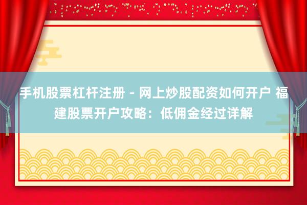 手机股票杠杆注册 - 网上炒股配资如何开户 福建股票开户攻略：低佣金经过详解