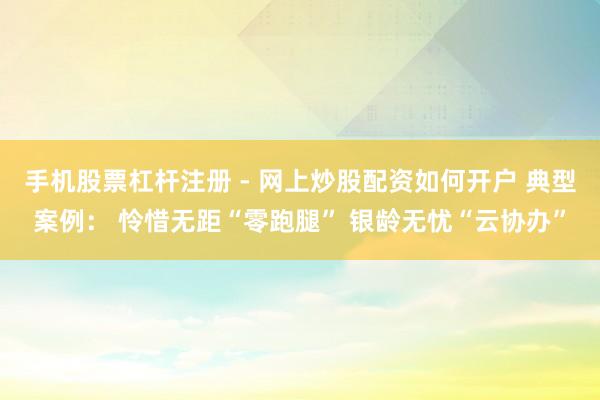 手机股票杠杆注册 - 网上炒股配资如何开户 典型案例： 怜惜无距“零跑腿” 银龄无忧“云协办”