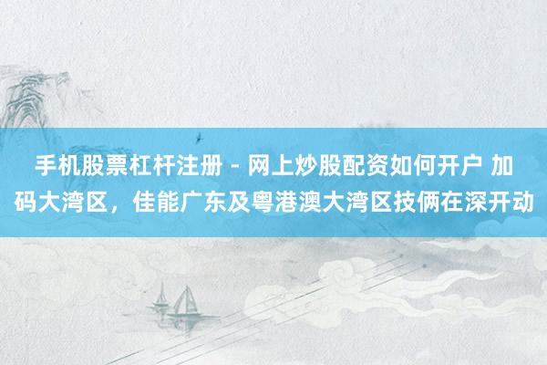 手机股票杠杆注册 - 网上炒股配资如何开户 加码大湾区，佳能广东及粤港澳大湾区技俩在深开动