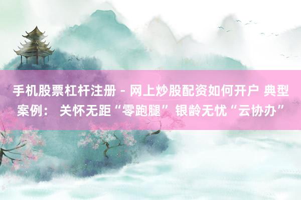 手机股票杠杆注册 - 网上炒股配资如何开户 典型案例： 关怀无距“零跑腿” 银龄无忧“云协办”
