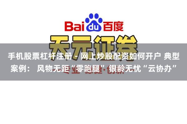 手机股票杠杆注册 - 网上炒股配资如何开户 典型案例： 风物无距“零跑腿” 银龄无忧“云协办”