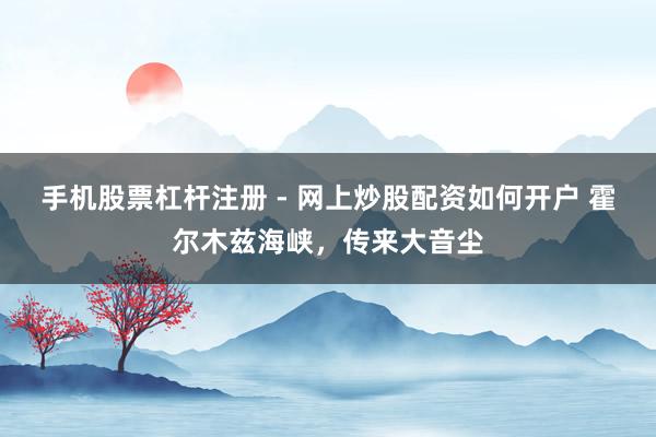 手机股票杠杆注册 - 网上炒股配资如何开户 霍尔木兹海峡，传来大音尘