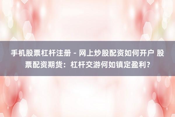 手机股票杠杆注册 - 网上炒股配资如何开户 股票配资期货：杠杆交游何如镇定盈利？